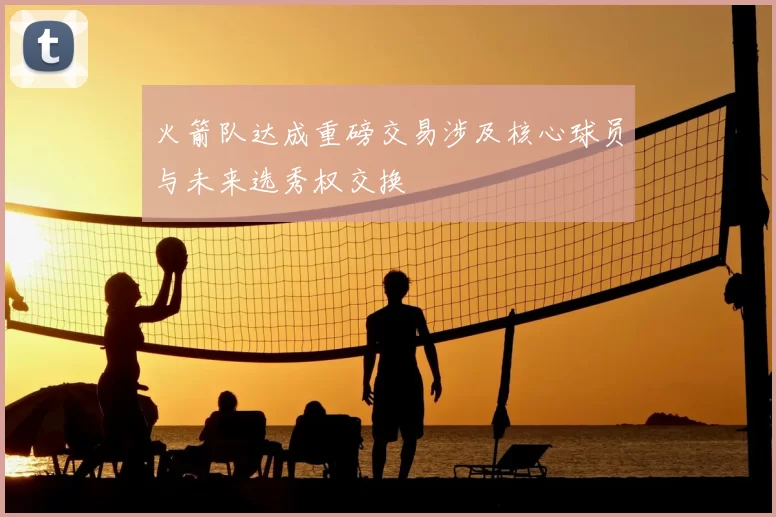 火箭队达成重磅交易涉及核心球员与未来选秀权交换