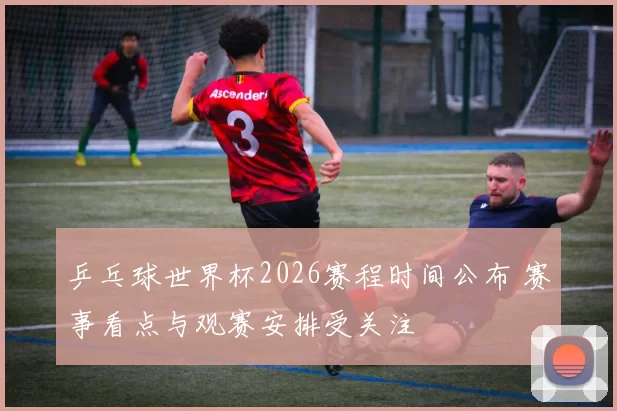 乒乓球世界杯2026赛程时间公布 赛事看点与观赛安排受关注