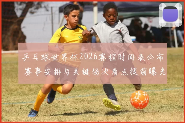 乒乓球世界杯2026赛程时间表公布 赛事安排与关键场次看点提前曝光