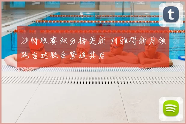 沙特联赛积分榜更新 利雅得新月领跑吉达联合紧追其后