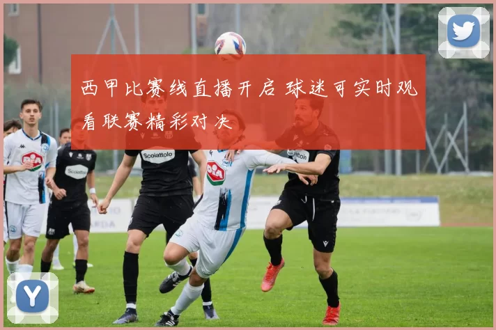 西甲比赛线直播开启 球迷可实时观看联赛精彩对决