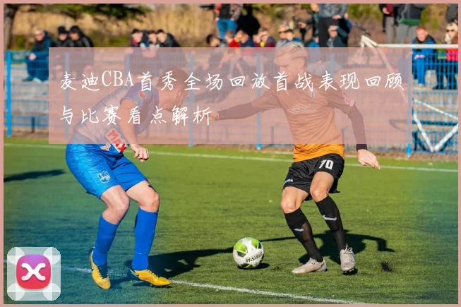 麦迪CBA首秀全场回放首战表现回顾与比赛看点解析