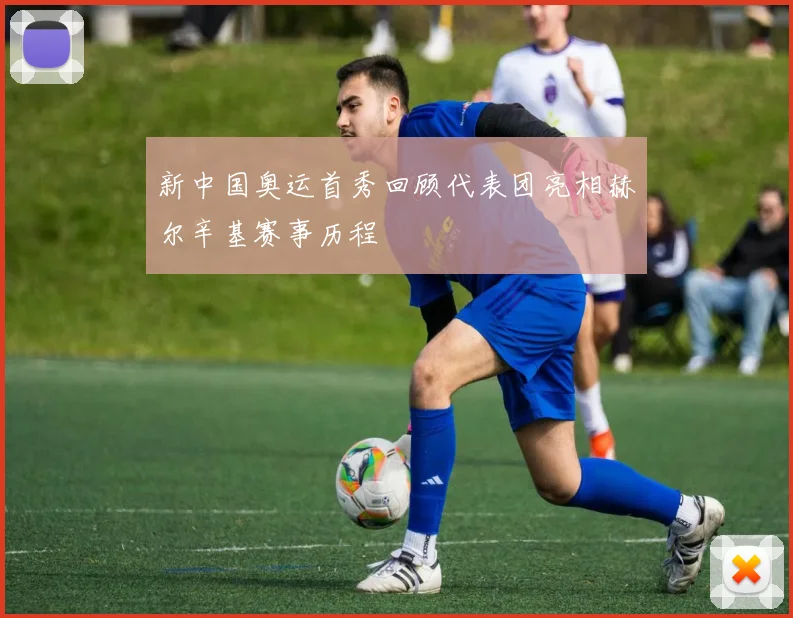 新中国奥运首秀回顾代表团亮相赫尔辛基赛事历程