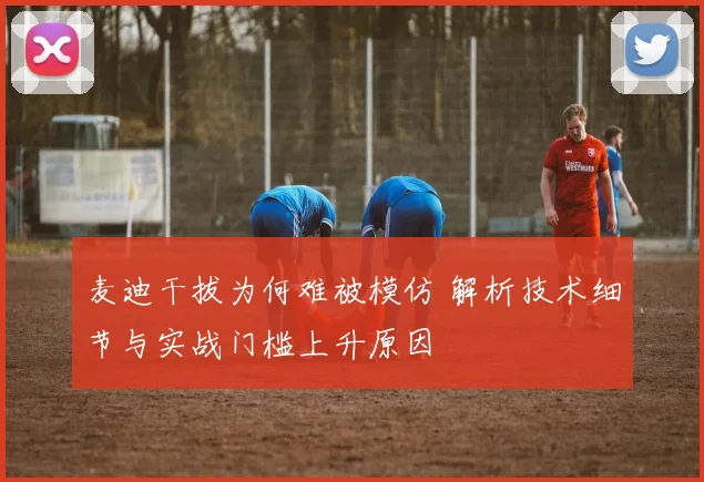 麦迪干拔为何难被模仿 解析技术细节与实战门槛上升原因